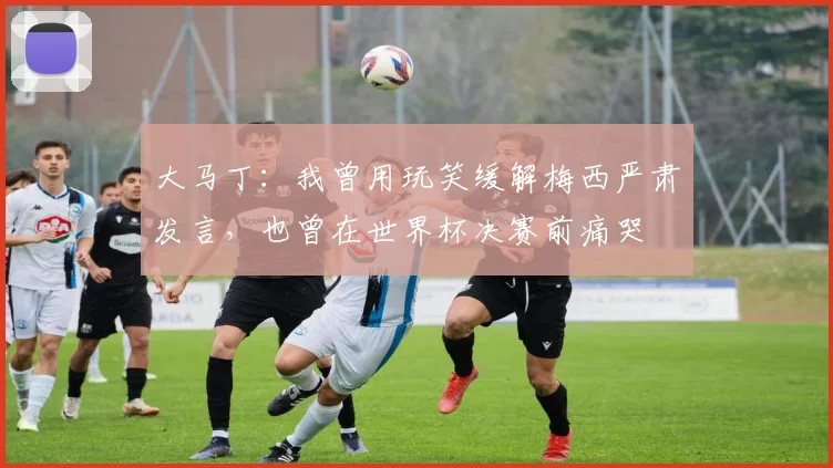大马丁：我曾用玩笑缓解梅西严肃发言，也曾在世界杯决赛前痛哭